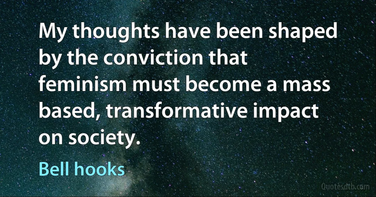 My thoughts have been shaped by the conviction that feminism must become a mass based, transformative impact on society. (Bell hooks)