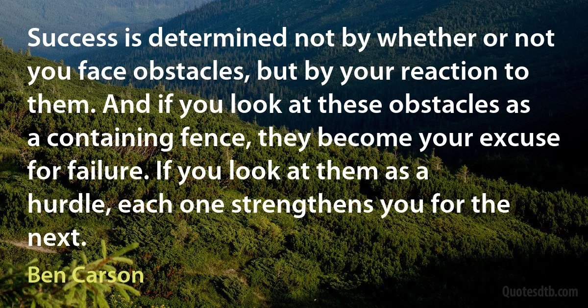 Success is determined not by whether or not you face obstacles, but by your reaction to them. And if you look at these obstacles as a containing fence, they become your excuse for failure. If you look at them as a hurdle, each one strengthens you for the next. (Ben Carson)