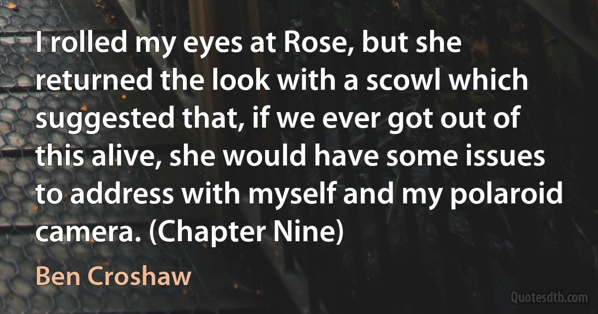 I rolled my eyes at Rose, but she returned the look with a scowl which suggested that, if we ever got out of this alive, she would have some issues to address with myself and my polaroid camera. (Chapter Nine) (Ben Croshaw)