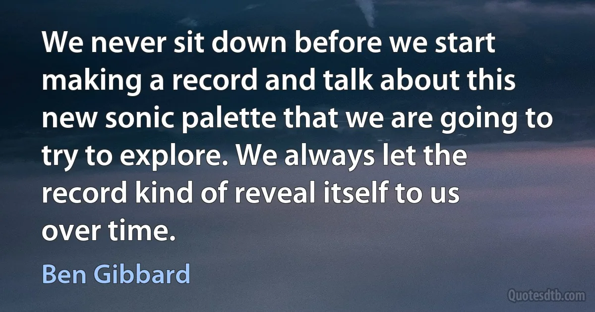 We never sit down before we start making a record and talk about this new sonic palette that we are going to try to explore. We always let the record kind of reveal itself to us over time. (Ben Gibbard)