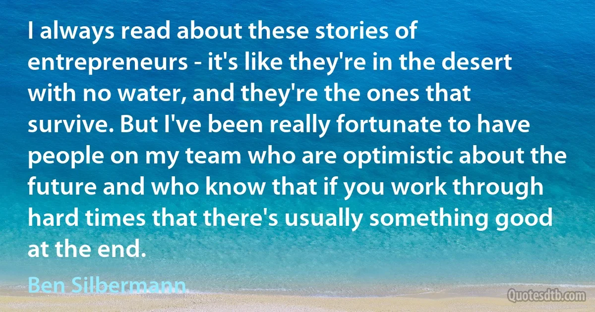 I always read about these stories of entrepreneurs - it's like they're in the desert with no water, and they're the ones that survive. But I've been really fortunate to have people on my team who are optimistic about the future and who know that if you work through hard times that there's usually something good at the end. (Ben Silbermann)