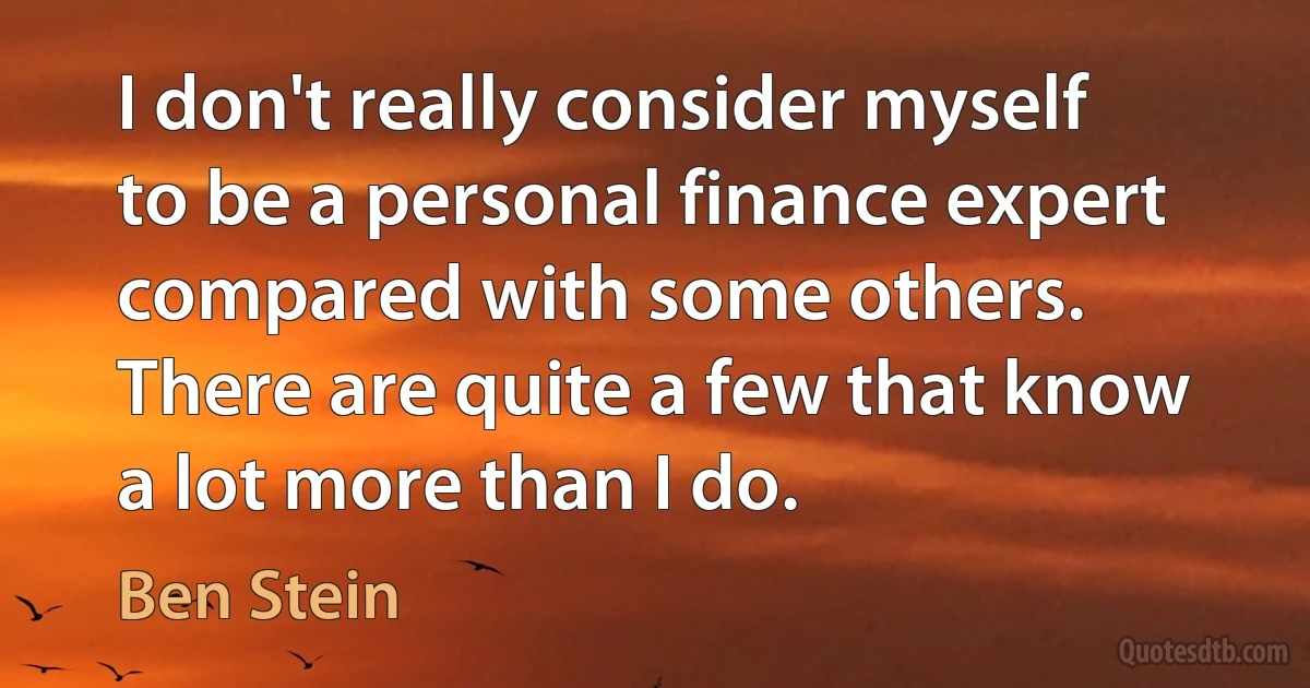 I don't really consider myself to be a personal finance expert compared with some others. There are quite a few that know a lot more than I do. (Ben Stein)