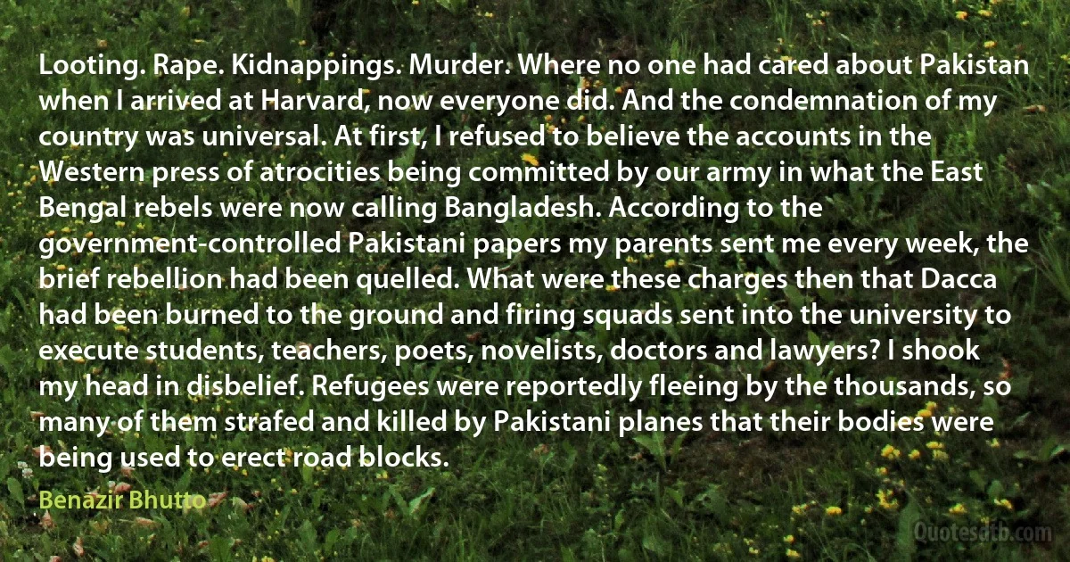 Looting. Rape. Kidnappings. Murder. Where no one had cared about Pakistan when I arrived at Harvard, now everyone did. And the condemnation of my country was universal. At first, I refused to believe the accounts in the Western press of atrocities being committed by our army in what the East Bengal rebels were now calling Bangladesh. According to the government-controlled Pakistani papers my parents sent me every week, the brief rebellion had been quelled. What were these charges then that Dacca had been burned to the ground and firing squads sent into the university to execute students, teachers, poets, novelists, doctors and lawyers? I shook my head in disbelief. Refugees were reportedly fleeing by the thousands, so many of them strafed and killed by Pakistani planes that their bodies were being used to erect road blocks. (Benazir Bhutto)