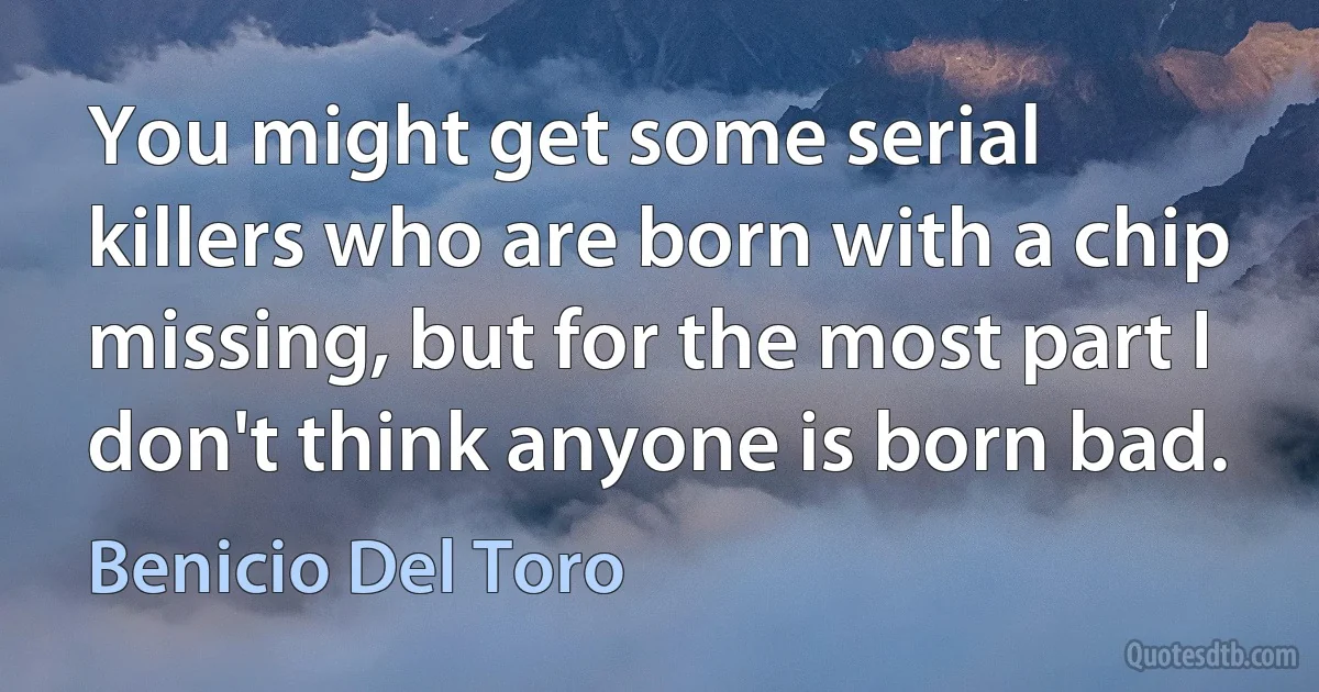 You might get some serial killers who are born with a chip missing, but for the most part I don't think anyone is born bad. (Benicio Del Toro)