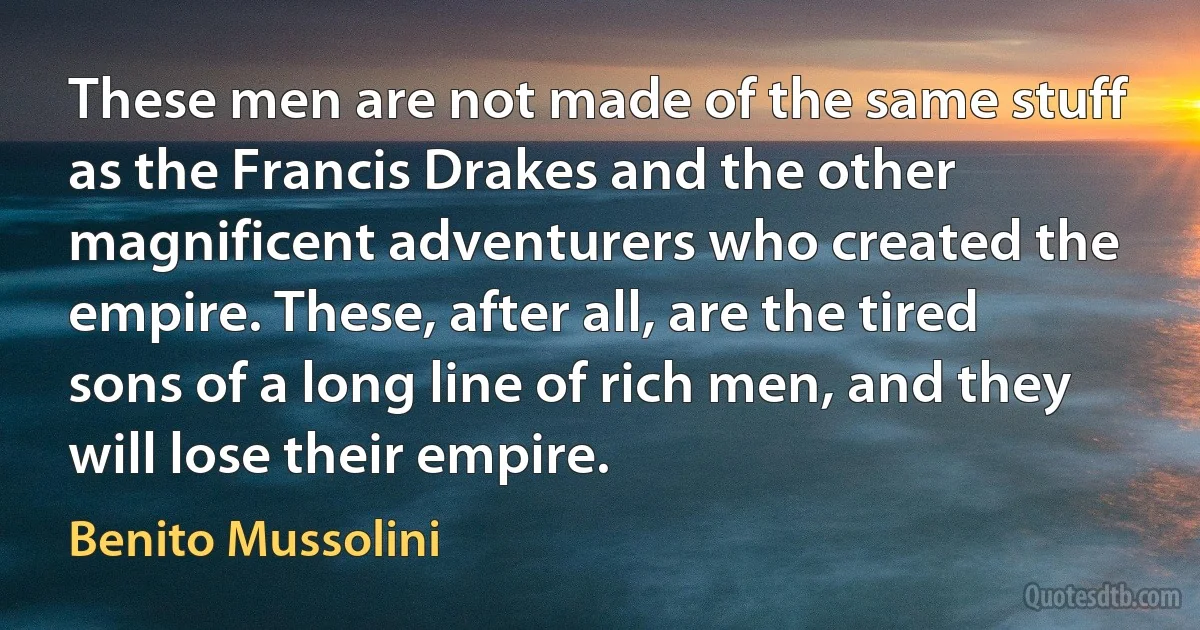 These men are not made of the same stuff as the Francis Drakes and the other magnificent adventurers who created the empire. These, after all, are the tired sons of a long line of rich men, and they will lose their empire. (Benito Mussolini)