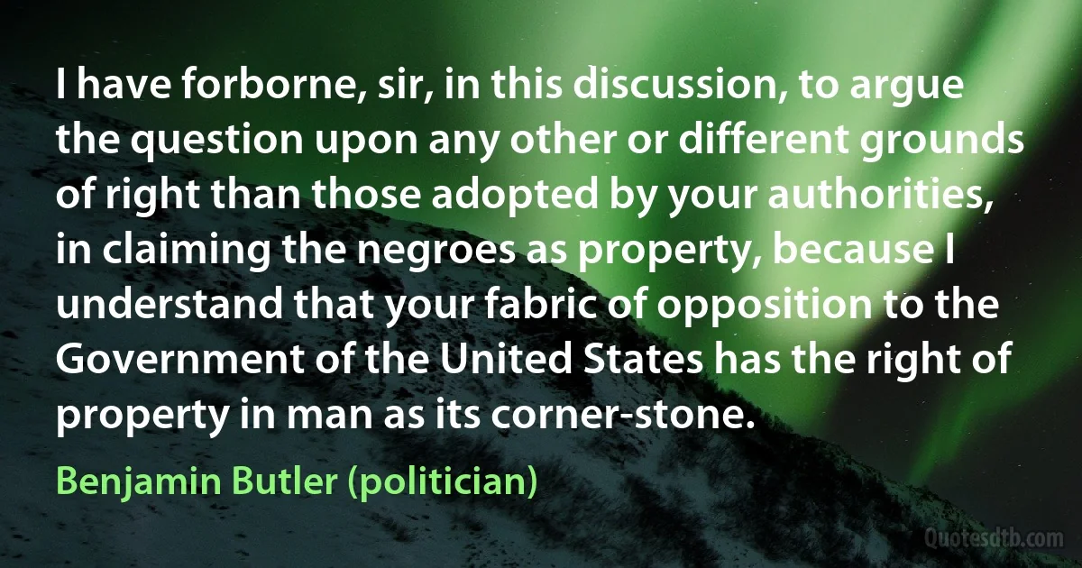 I have forborne, sir, in this discussion, to argue the question upon any other or different grounds of right than those adopted by your authorities, in claiming the negroes as property, because I understand that your fabric of opposition to the Government of the United States has the right of property in man as its corner-stone. (Benjamin Butler (politician))