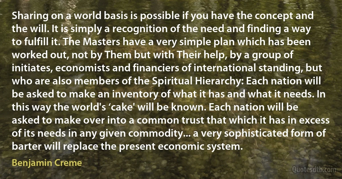 Sharing on a world basis is possible if you have the concept and the will. It is simply a recognition of the need and finding a way to fulfill it. The Masters have a very simple plan which has been worked out, not by Them but with Their help, by a group of initiates, economists and financiers of international standing, but who are also members of the Spiritual Hierarchy: Each nation will be asked to make an inventory of what it has and what it needs. In this way the world's ‘cake' will be known. Each nation will be asked to make over into a common trust that which it has in excess of its needs in any given commodity... a very sophisticated form of barter will replace the present economic system. (Benjamin Creme)