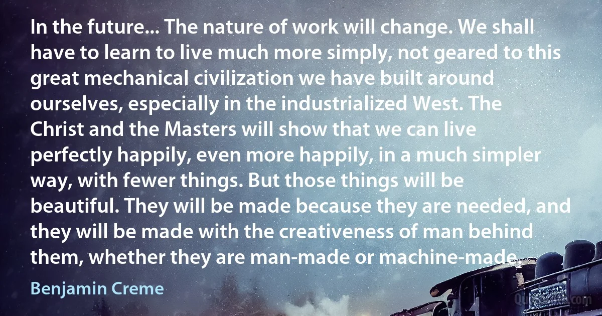 In the future... The nature of work will change. We shall have to learn to live much more simply, not geared to this great mechanical civilization we have built around ourselves, especially in the industrialized West. The Christ and the Masters will show that we can live perfectly happily, even more happily, in a much simpler way, with fewer things. But those things will be beautiful. They will be made because they are needed, and they will be made with the creativeness of man behind them, whether they are man-made or machine-made. (Benjamin Creme)