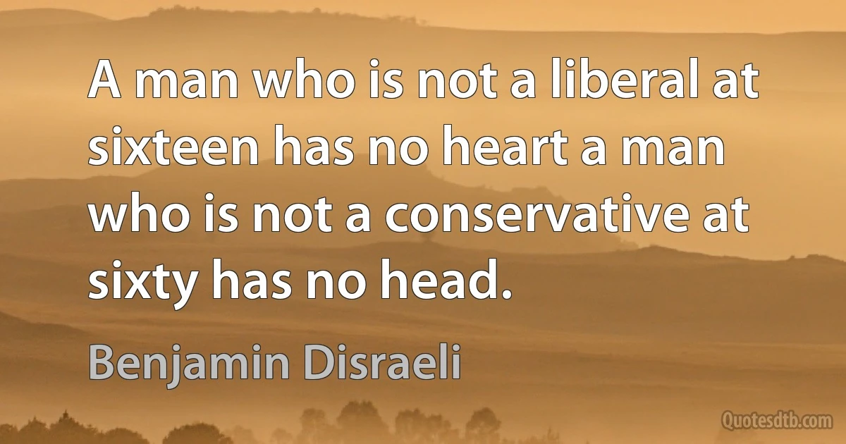 A man who is not a liberal at sixteen has no heart a man who is not a conservative at sixty has no head. (Benjamin Disraeli)