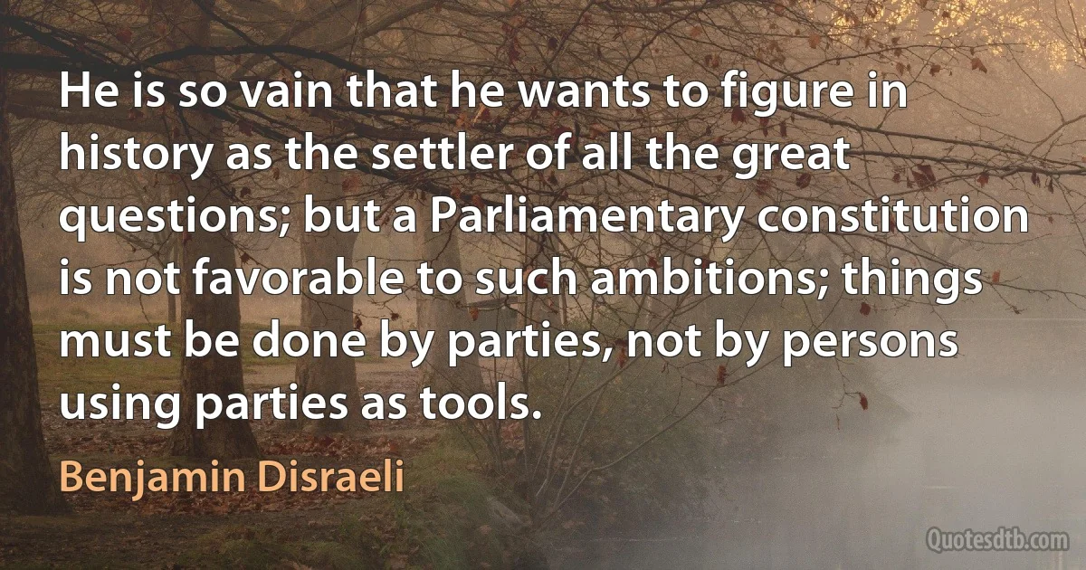 He is so vain that he wants to figure in history as the settler of all the great questions; but a Parliamentary constitution is not favorable to such ambitions; things must be done by parties, not by persons using parties as tools. (Benjamin Disraeli)