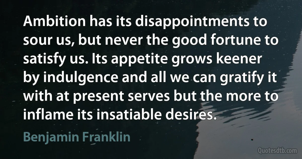 Ambition has its disappointments to sour us, but never the good fortune to satisfy us. Its appetite grows keener by indulgence and all we can gratify it with at present serves but the more to inflame its insatiable desires. (Benjamin Franklin)