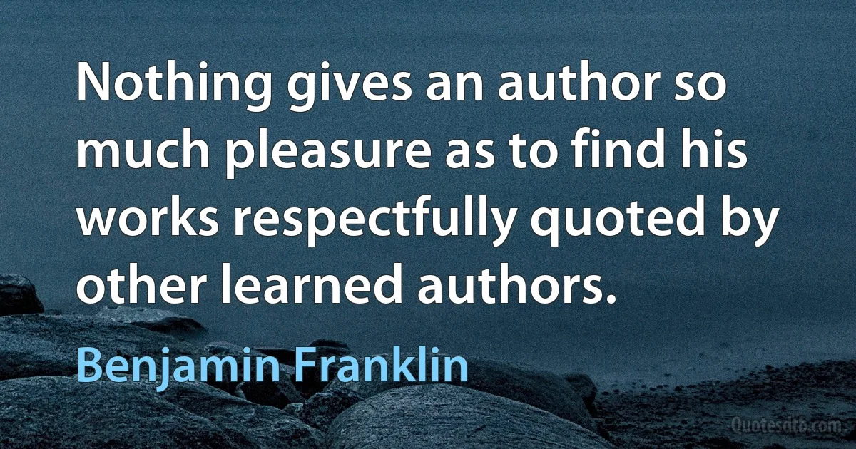 Nothing gives an author so much pleasure as to find his works respectfully quoted by other learned authors. (Benjamin Franklin)