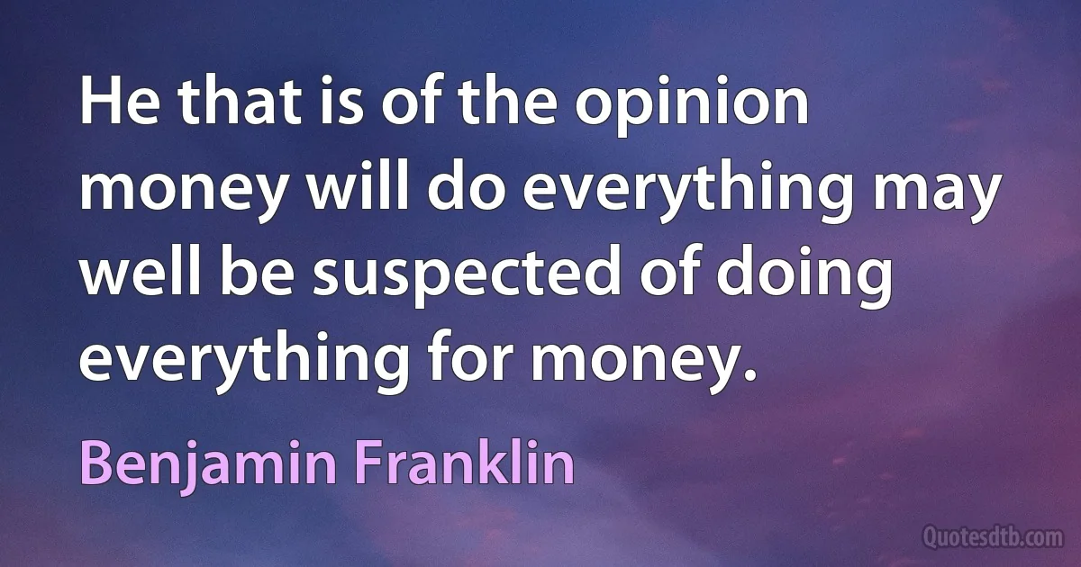 He that is of the opinion money will do everything may well be suspected of doing everything for money. (Benjamin Franklin)