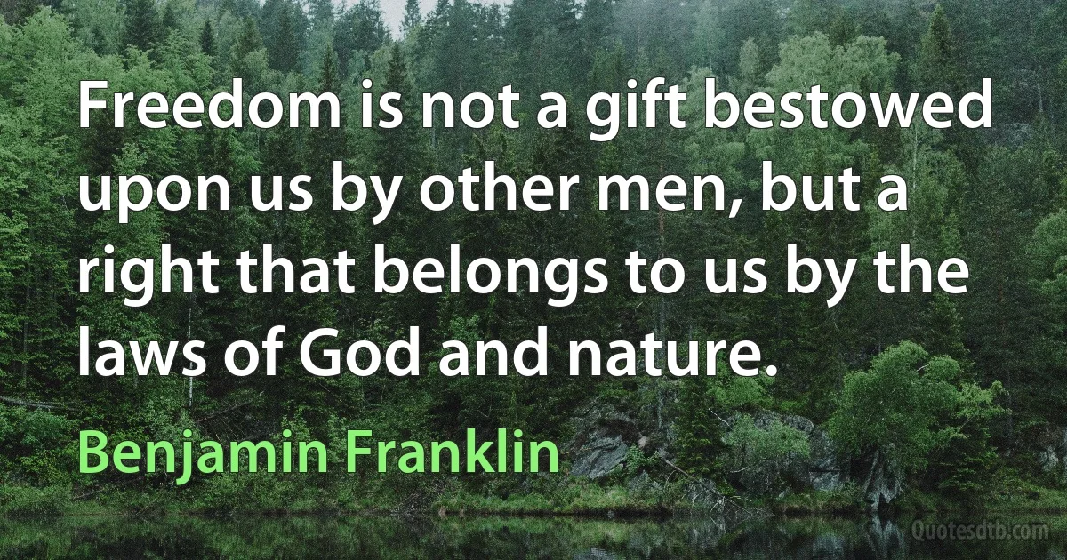 Freedom is not a gift bestowed upon us by other men, but a right that belongs to us by the laws of God and nature. (Benjamin Franklin)