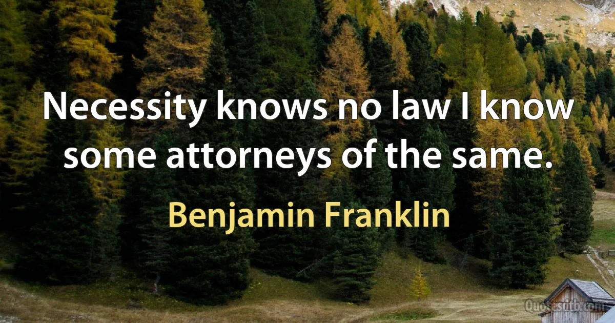 Necessity knows no law I know some attorneys of the same. (Benjamin Franklin)