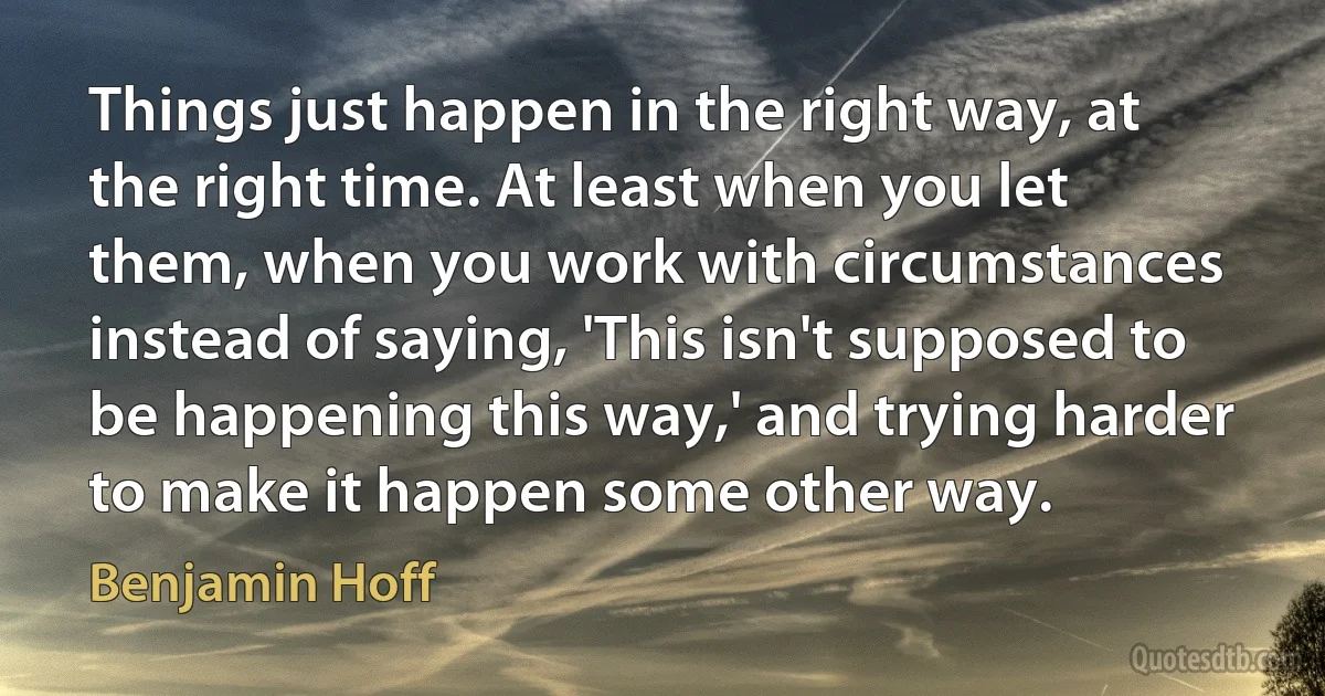 Things just happen in the right way, at the right time. At least when you let them, when you work with circumstances instead of saying, 'This isn't supposed to be happening this way,' and trying harder to make it happen some other way. (Benjamin Hoff)