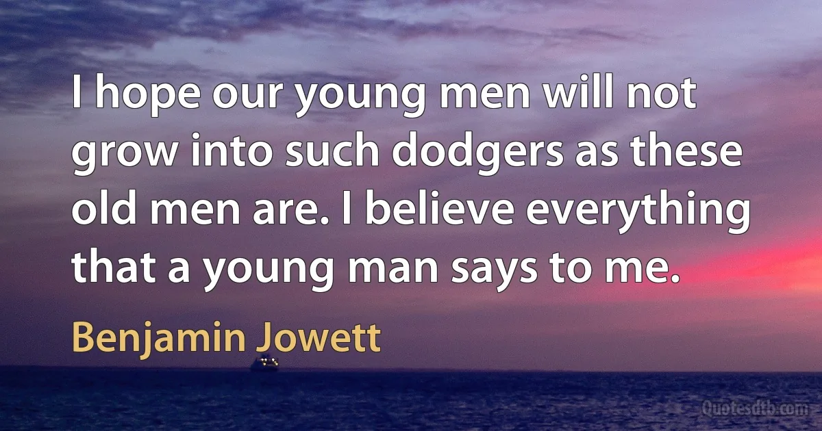 I hope our young men will not grow into such dodgers as these old men are. I believe everything that a young man says to me. (Benjamin Jowett)