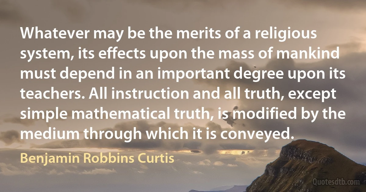 Whatever may be the merits of a religious system, its effects upon the mass of mankind must depend in an important degree upon its teachers. All instruction and all truth, except simple mathematical truth, is modified by the medium through which it is conveyed. (Benjamin Robbins Curtis)