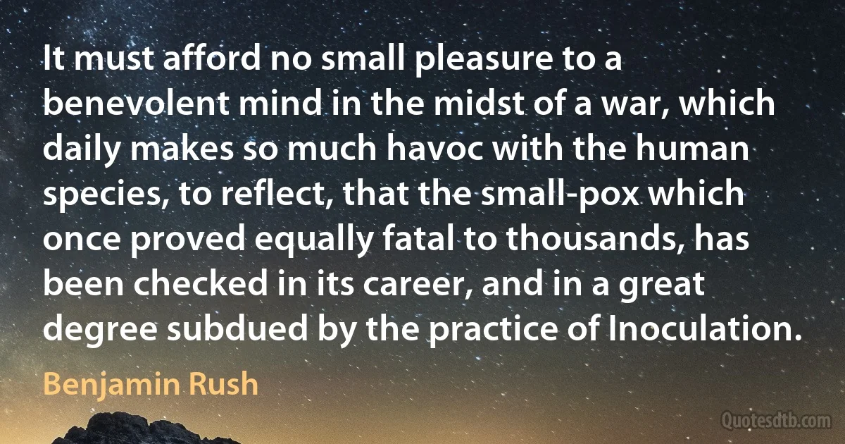 It must afford no small pleasure to a benevolent mind in the midst of a war, which daily makes so much havoc with the human species, to reflect, that the small-pox which once proved equally fatal to thousands, has been checked in its career, and in a great degree subdued by the practice of Inoculation. (Benjamin Rush)