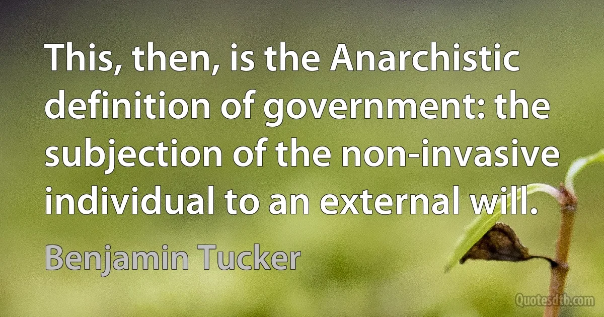 This, then, is the Anarchistic definition of government: the subjection of the non-invasive individual to an external will. (Benjamin Tucker)