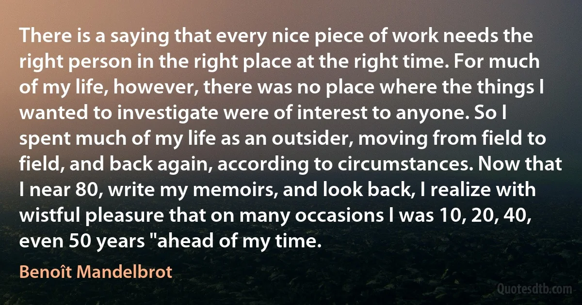 There is a saying that every nice piece of work needs the right person in the right place at the right time. For much of my life, however, there was no place where the things I wanted to investigate were of interest to anyone. So I spent much of my life as an outsider, moving from field to field, and back again, according to circumstances. Now that I near 80, write my memoirs, and look back, I realize with wistful pleasure that on many occasions I was 10, 20, 40, even 50 years "ahead of my time. (Benoît Mandelbrot)