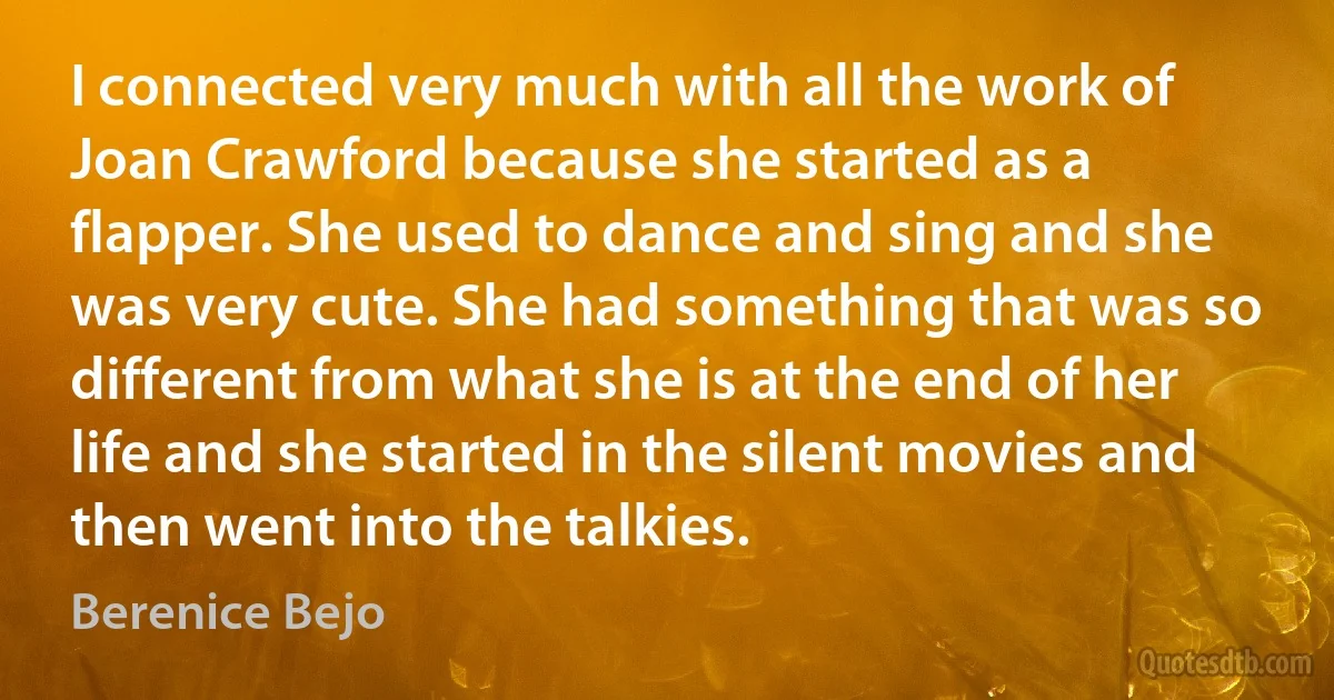 I connected very much with all the work of Joan Crawford because she started as a flapper. She used to dance and sing and she was very cute. She had something that was so different from what she is at the end of her life and she started in the silent movies and then went into the talkies. (Berenice Bejo)