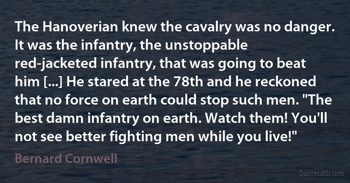 The Hanoverian knew the cavalry was no danger. It was the infantry, the unstoppable red-jacketed infantry, that was going to beat him [...] He stared at the 78th and he reckoned that no force on earth could stop such men. "The best damn infantry on earth. Watch them! You'll not see better fighting men while you live!" (Bernard Cornwell)