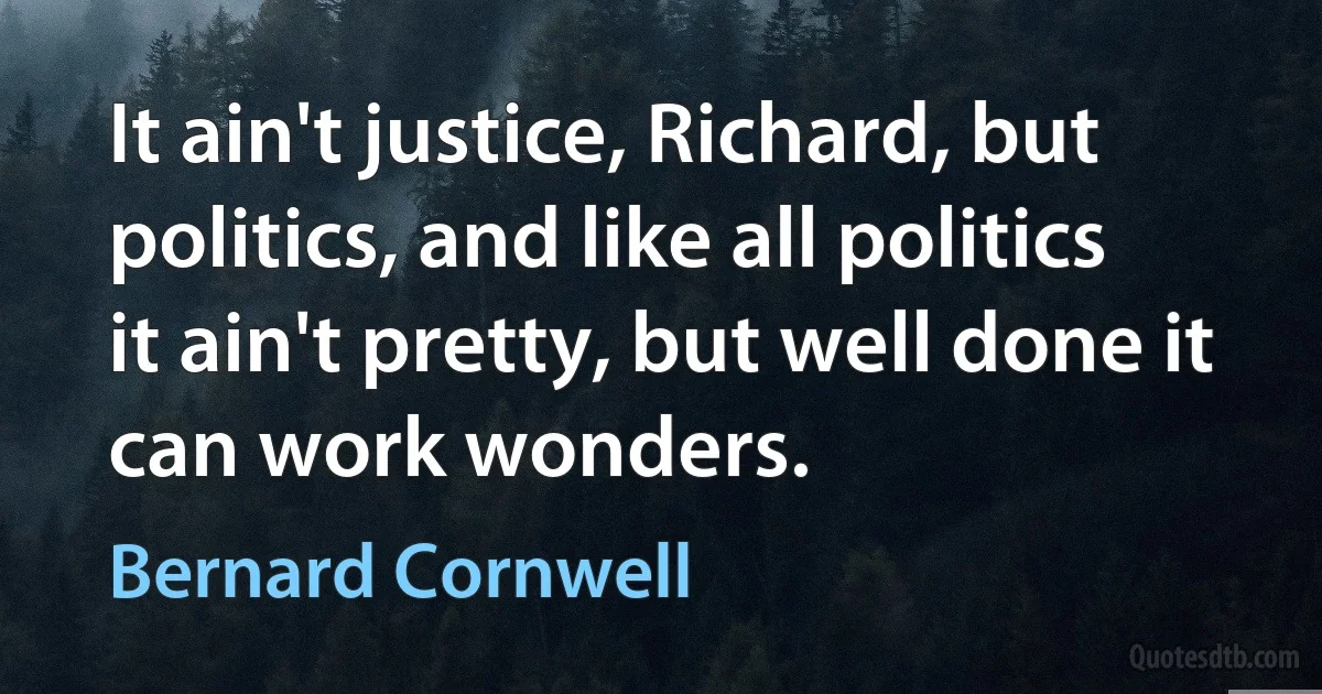 It ain't justice, Richard, but politics, and like all politics it ain't pretty, but well done it can work wonders. (Bernard Cornwell)