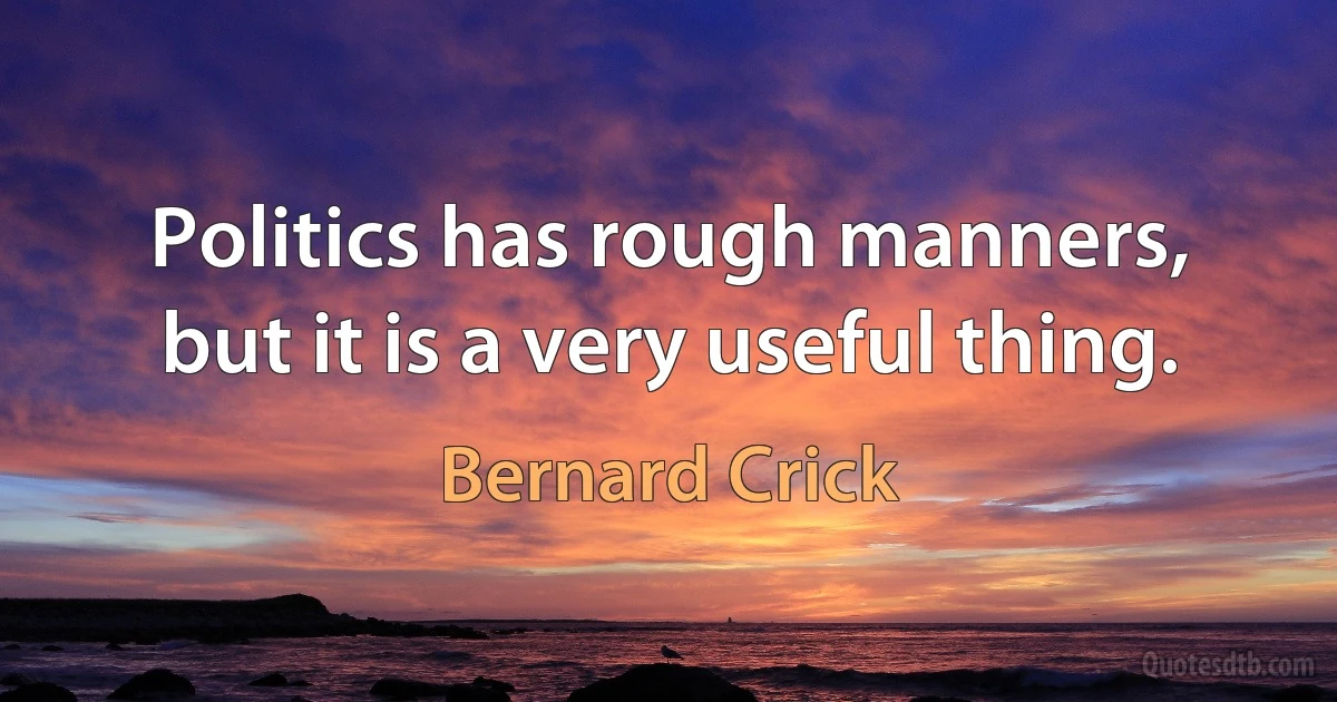 Politics has rough manners, but it is a very useful thing. (Bernard Crick)