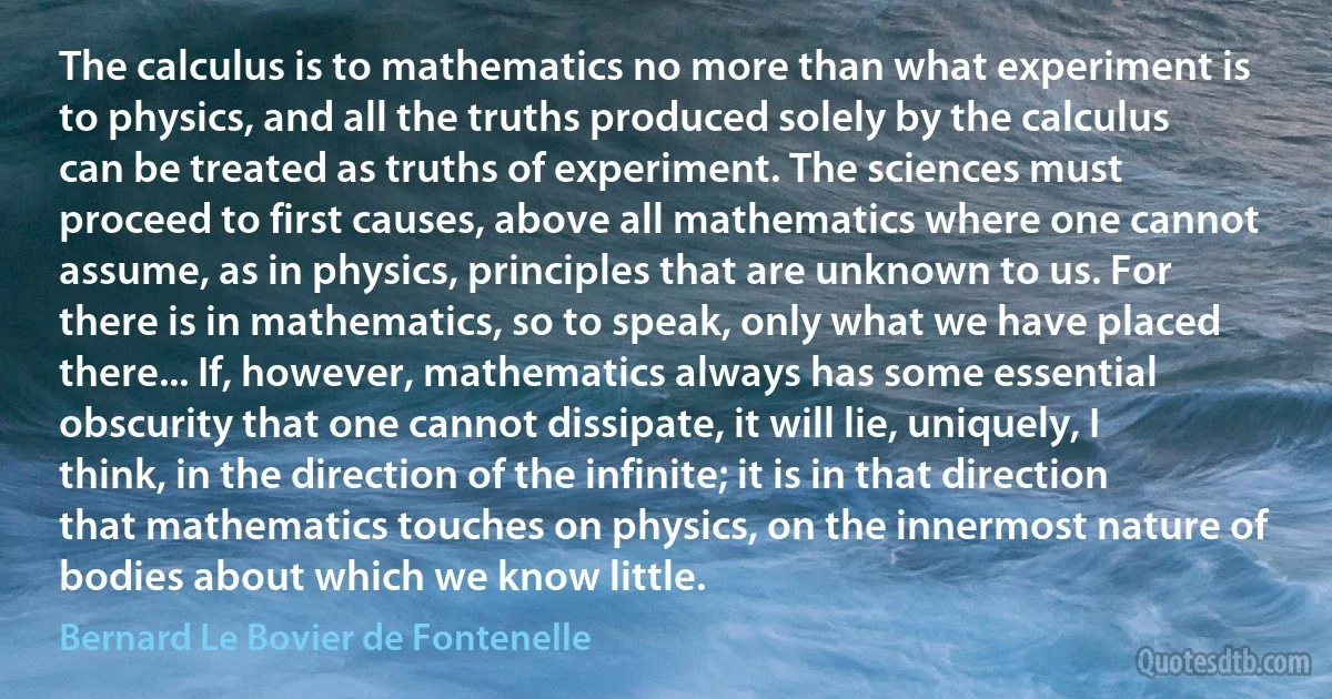 The calculus is to mathematics no more than what experiment is to physics, and all the truths produced solely by the calculus can be treated as truths of experiment. The sciences must proceed to first causes, above all mathematics where one cannot assume, as in physics, principles that are unknown to us. For there is in mathematics, so to speak, only what we have placed there... If, however, mathematics always has some essential obscurity that one cannot dissipate, it will lie, uniquely, I think, in the direction of the infinite; it is in that direction that mathematics touches on physics, on the innermost nature of bodies about which we know little. (Bernard Le Bovier de Fontenelle)