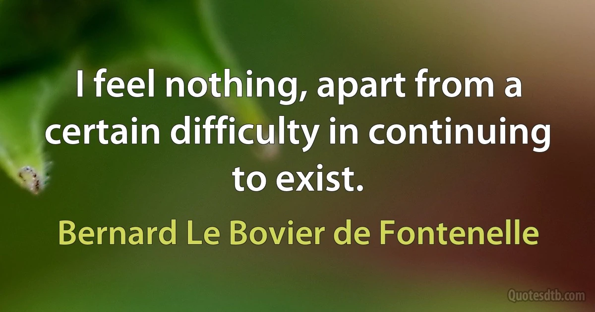 I feel nothing, apart from a certain difficulty in continuing to exist. (Bernard Le Bovier de Fontenelle)