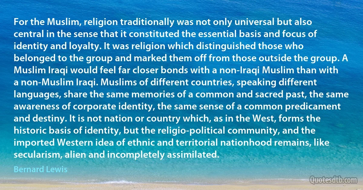 For the Muslim, religion traditionally was not only universal but also central in the sense that it constituted the essential basis and focus of identity and loyalty. It was religion which distinguished those who belonged to the group and marked them off from those outside the group. A Muslim Iraqi would feel far closer bonds with a non-Iraqi Muslim than with a non-Muslim Iraqi. Muslims of different countries, speaking different languages, share the same memories of a common and sacred past, the same awareness of corporate identity, the same sense of a common predicament and destiny. It is not nation or country which, as in the West, forms the historic basis of identity, but the religio-political community, and the imported Western idea of ethnic and territorial nationhood remains, like secularism, alien and incompletely assimilated. (Bernard Lewis)