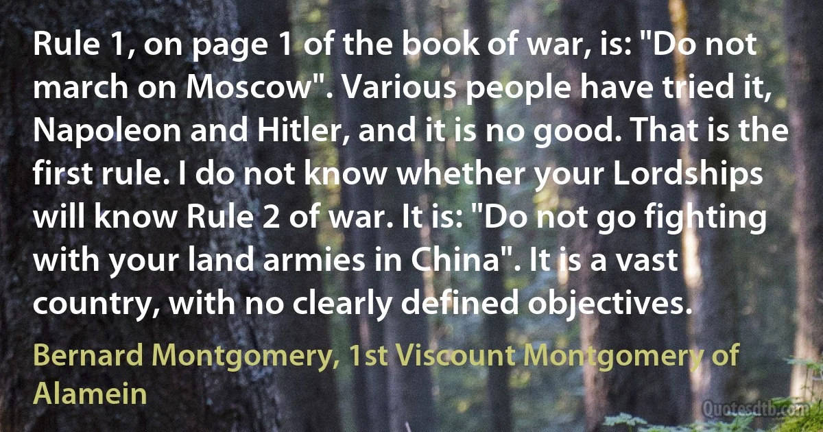 Rule 1, on page 1 of the book of war, is: "Do not march on Moscow". Various people have tried it, Napoleon and Hitler, and it is no good. That is the first rule. I do not know whether your Lordships will know Rule 2 of war. It is: "Do not go fighting with your land armies in China". It is a vast country, with no clearly defined objectives. (Bernard Montgomery, 1st Viscount Montgomery of Alamein)