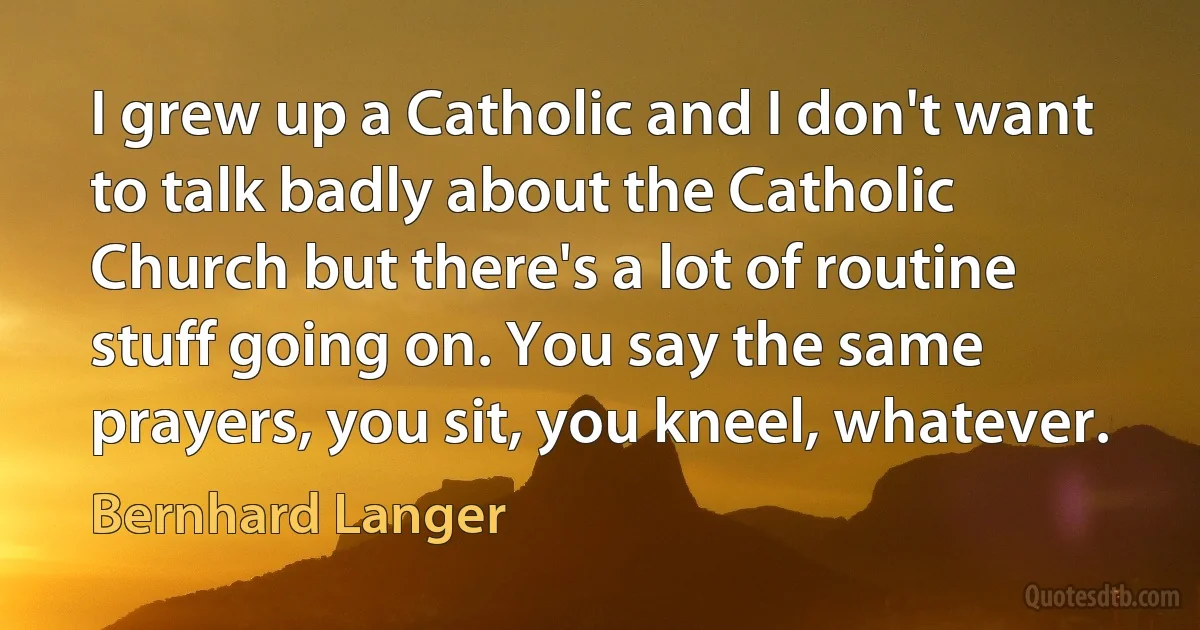 I grew up a Catholic and I don't want to talk badly about the Catholic Church but there's a lot of routine stuff going on. You say the same prayers, you sit, you kneel, whatever. (Bernhard Langer)