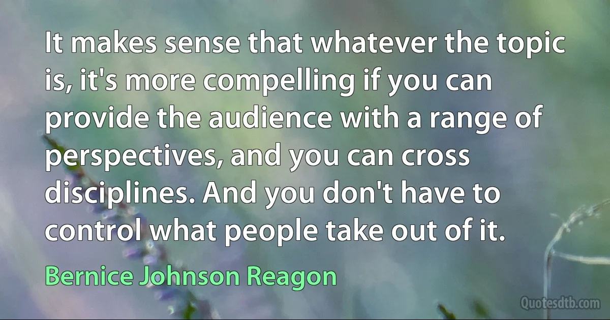 It makes sense that whatever the topic is, it's more compelling if you can provide the audience with a range of perspectives, and you can cross disciplines. And you don't have to control what people take out of it. (Bernice Johnson Reagon)