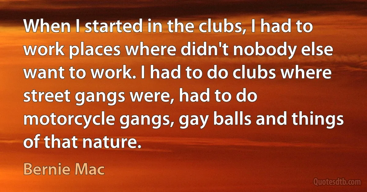 When I started in the clubs, I had to work places where didn't nobody else want to work. I had to do clubs where street gangs were, had to do motorcycle gangs, gay balls and things of that nature. (Bernie Mac)