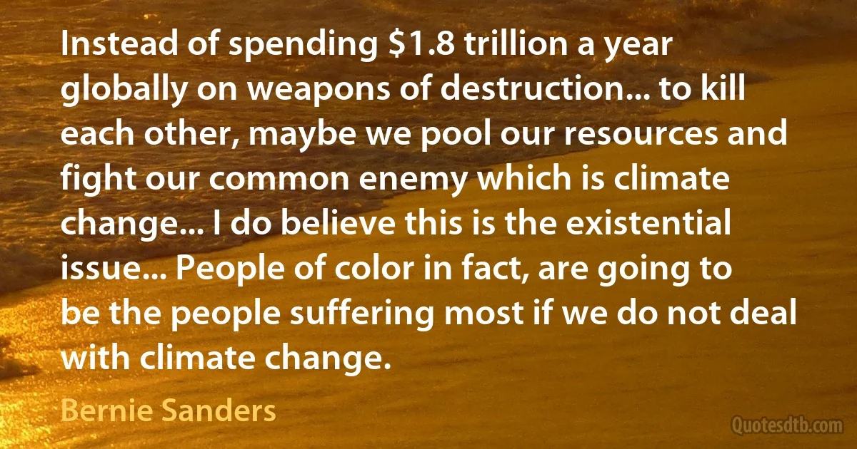 Instead of spending $1.8 trillion a year globally on weapons of destruction... to kill each other, maybe we pool our resources and fight our common enemy which is climate change... I do believe this is the existential issue... People of color in fact, are going to be the people suffering most if we do not deal with climate change. (Bernie Sanders)