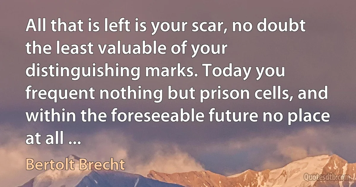 All that is left is your scar, no doubt the least valuable of your distinguishing marks. Today you frequent nothing but prison cells, and within the foreseeable future no place at all ... (Bertolt Brecht)