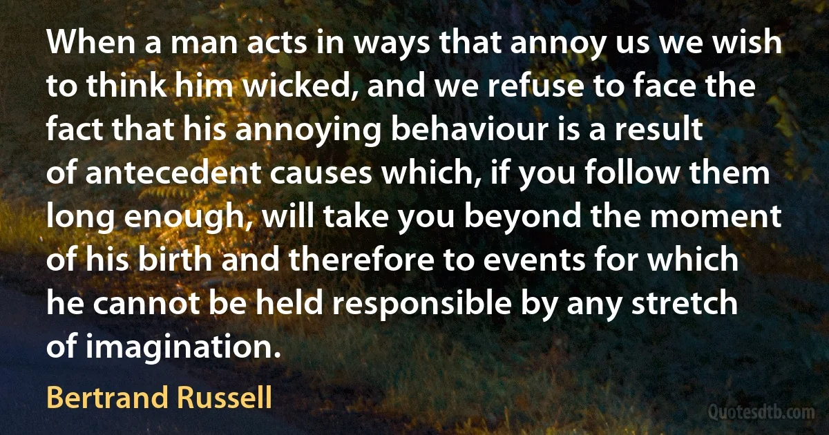 When a man acts in ways that annoy us we wish to think him wicked, and we refuse to face the fact that his annoying behaviour is a result of antecedent causes which, if you follow them long enough, will take you beyond the moment of his birth and therefore to events for which he cannot be held responsible by any stretch of imagination. (Bertrand Russell)