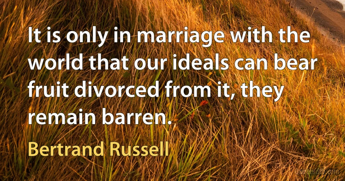 It is only in marriage with the world that our ideals can bear fruit divorced from it, they remain barren. (Bertrand Russell)