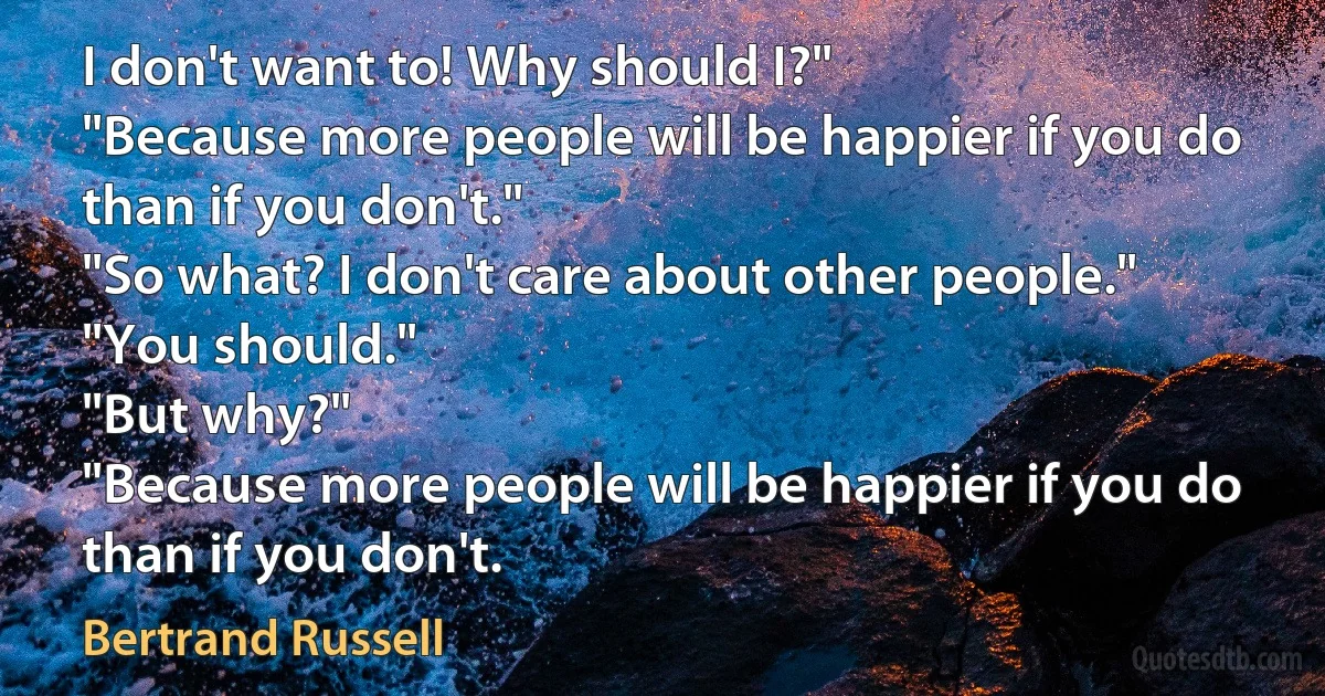 I don't want to! Why should I?"
"Because more people will be happier if you do than if you don't."
"So what? I don't care about other people."
"You should."
"But why?"
"Because more people will be happier if you do than if you don't. (Bertrand Russell)