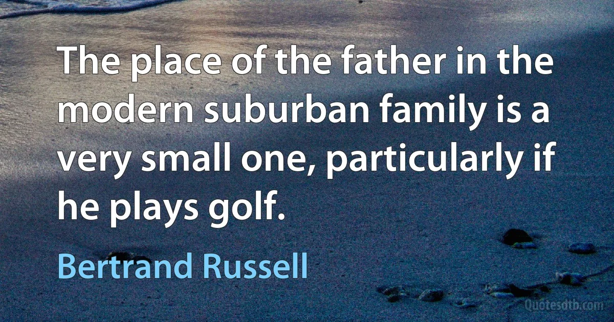 The place of the father in the modern suburban family is a very small one, particularly if he plays golf. (Bertrand Russell)