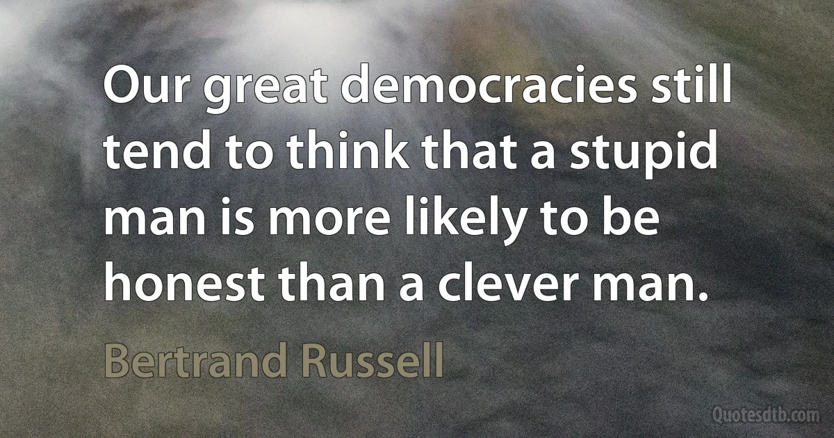 Our great democracies still tend to think that a stupid man is more likely to be honest than a clever man. (Bertrand Russell)