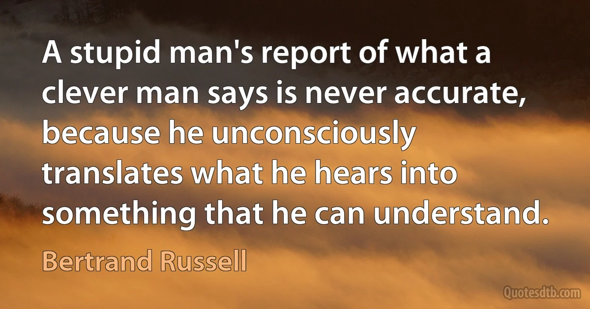 A stupid man's report of what a clever man says is never accurate, because he unconsciously translates what he hears into something that he can understand. (Bertrand Russell)