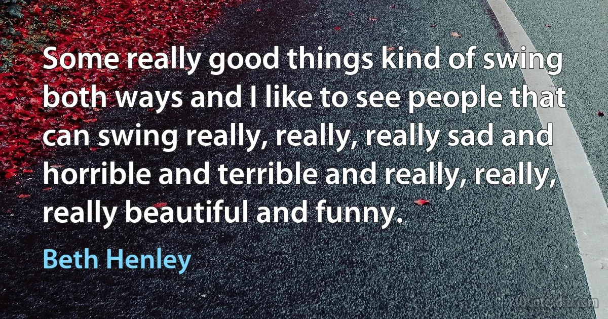 Some really good things kind of swing both ways and I like to see people that can swing really, really, really sad and horrible and terrible and really, really, really beautiful and funny. (Beth Henley)