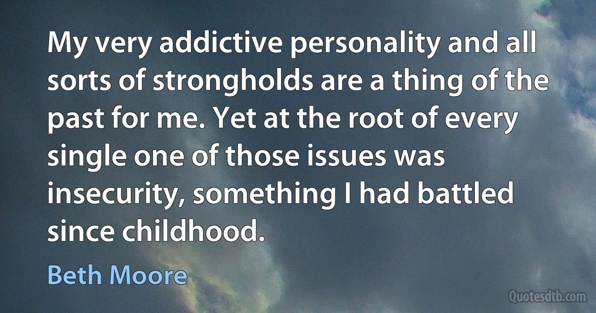 My very addictive personality and all sorts of strongholds are a thing of the past for me. Yet at the root of every single one of those issues was insecurity, something I had battled since childhood. (Beth Moore)