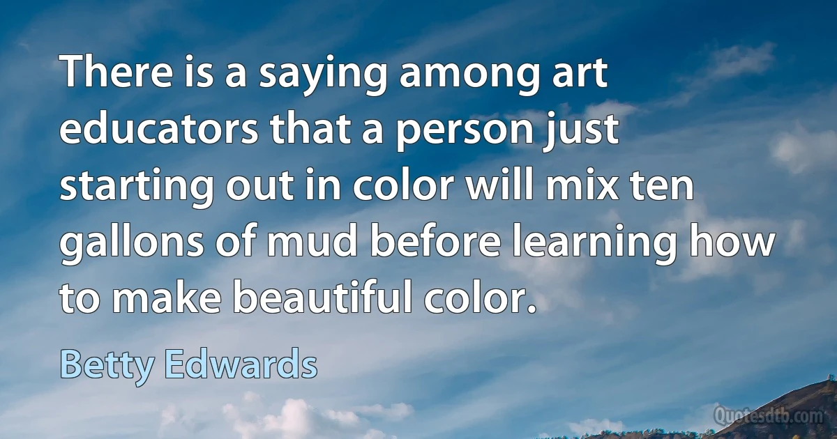 There is a saying among art educators that a person just starting out in color will mix ten gallons of mud before learning how to make beautiful color. (Betty Edwards)