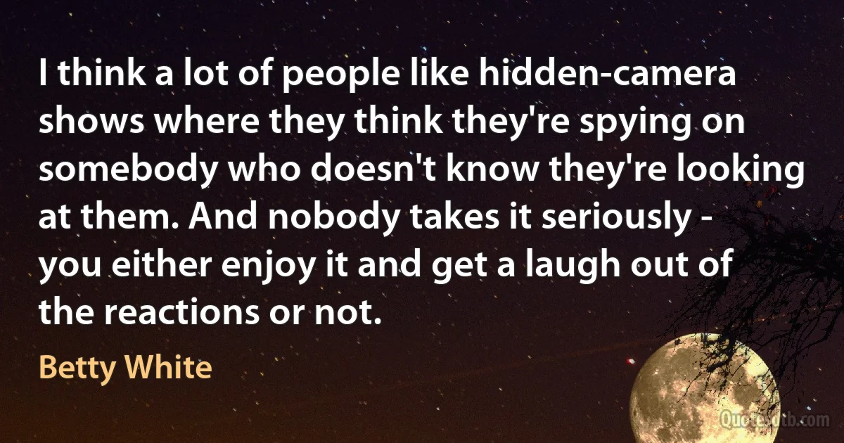 I think a lot of people like hidden-camera shows where they think they're spying on somebody who doesn't know they're looking at them. And nobody takes it seriously - you either enjoy it and get a laugh out of the reactions or not. (Betty White)