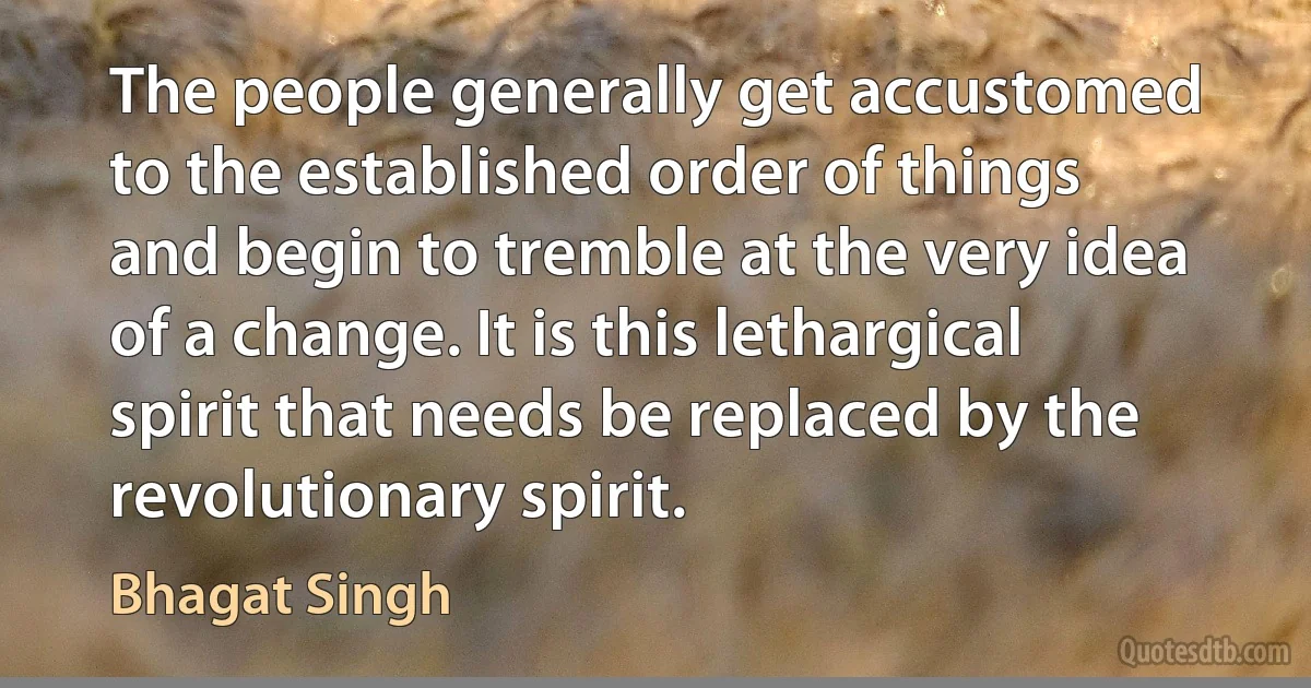 The people generally get accustomed to the established order of things and begin to tremble at the very idea of a change. It is this lethargical spirit that needs be replaced by the revolutionary spirit. (Bhagat Singh)