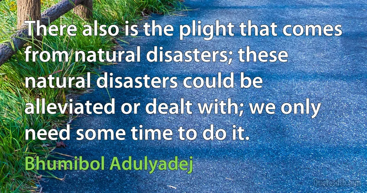 There also is the plight that comes from natural disasters; these natural disasters could be alleviated or dealt with; we only need some time to do it. (Bhumibol Adulyadej)